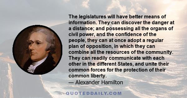 The legislatures will have better means of information. They can discover the danger at a distance; and possessing all the organs of civil power, and the confidence of the people, they can at once adopt a regular plan