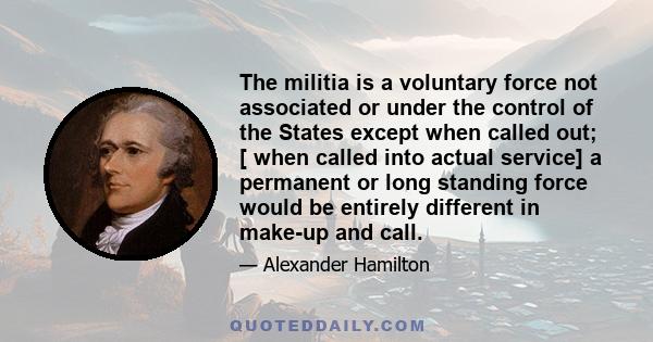 The militia is a voluntary force not associated or under the control of the States except when called out; [ when called into actual service] a permanent or long standing force would be entirely different in make-up and 