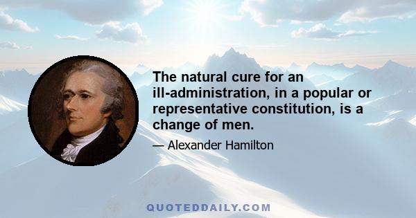 The natural cure for an ill-administration, in a popular or representative constitution, is a change of men.