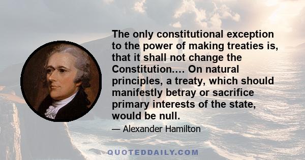 The only constitutional exception to the power of making treaties is, that it shall not change the Constitution.… On natural principles, a treaty, which should manifestly betray or sacrifice primary interests of the