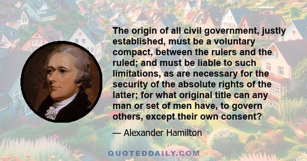 The origin of all civil government, justly established, must be a voluntary compact, between the rulers and the ruled; and must be liable to such limitations, as are necessary for the security of the absolute rights of