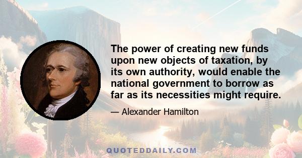 The power of creating new funds upon new objects of taxation, by its own authority, would enable the national government to borrow as far as its necessities might require.