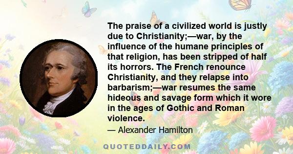 The praise of a civilized world is justly due to Christianity;—war, by the influence of the humane principles of that religion, has been stripped of half its horrors. The French renounce Christianity, and they relapse