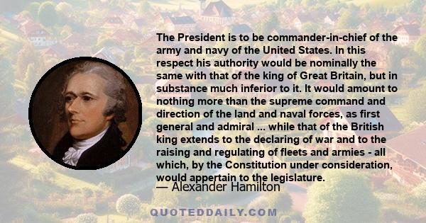 The President is to be commander-in-chief of the army and navy of the United States. In this respect his authority would be nominally the same with that of the king of Great Britain, but in substance much inferior to