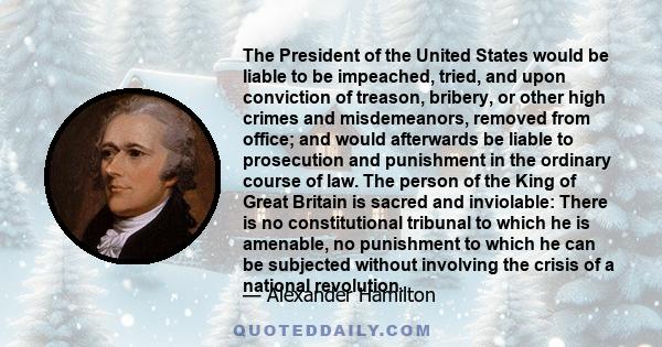 The President of the United States would be liable to be impeached, tried, and upon conviction of treason, bribery, or other high crimes and misdemeanors, removed from office; and would afterwards be liable to