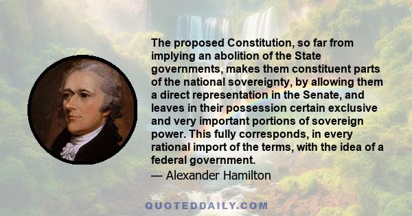 The proposed Constitution, so far from implying an abolition of the State governments, makes them constituent parts of the national sovereignty, by allowing them a direct representation in the Senate, and leaves in