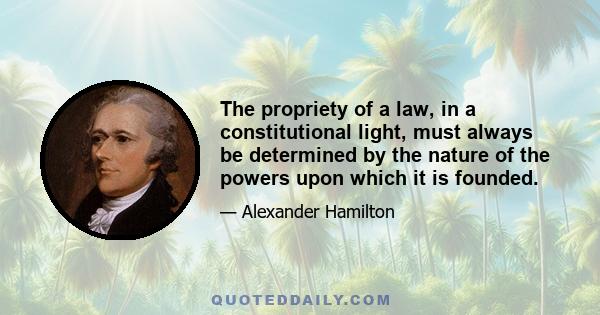 The propriety of a law, in a constitutional light, must always be determined by the nature of the powers upon which it is founded.