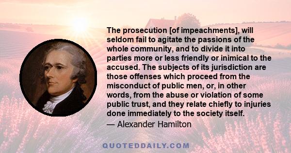 The prosecution [of impeachments], will seldom fail to agitate the passions of the whole community, and to divide it into parties more or less friendly or inimical to the accused. The subjects of its jurisdiction are