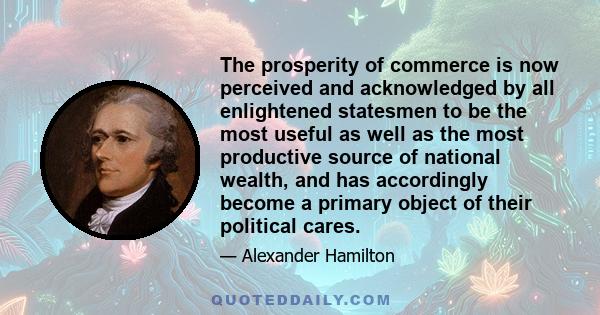 The prosperity of commerce is now perceived and acknowledged by all enlightened statesmen to be the most useful as well as the most productive source of national wealth, and has accordingly become a primary object of