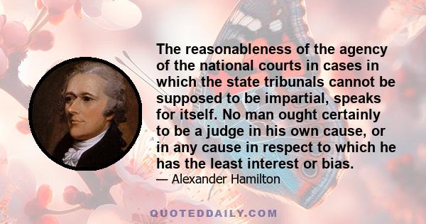 The reasonableness of the agency of the national courts in cases in which the state tribunals cannot be supposed to be impartial, speaks for itself. No man ought certainly to be a judge in his own cause, or in any cause 