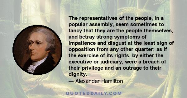 The representatives of the people, in a popular assembly, seem sometimes to fancy that they are the people themselves, and betray strong symptoms of impatience and disgust at the least sign of opposition from any other