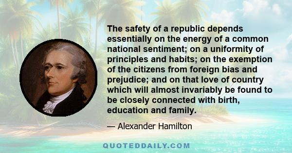 The safety of a republic depends essentially on the energy of a common national sentiment; on a uniformity of principles and habits; on the exemption of the citizens from foreign bias and prejudice; and on that love of