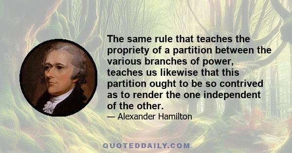 The same rule that teaches the propriety of a partition between the various branches of power, teaches us likewise that this partition ought to be so contrived as to render the one independent of the other.