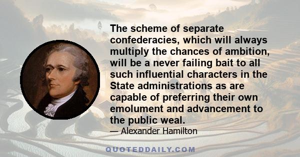 The scheme of separate confederacies, which will always multiply the chances of ambition, will be a never failing bait to all such influential characters in the State administrations as are capable of preferring their