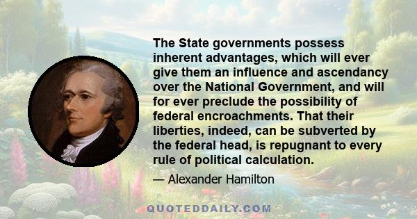 The State governments possess inherent advantages, which will ever give them an influence and ascendancy over the National Government, and will for ever preclude the possibility of federal encroachments. That their