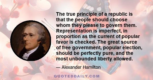 The true principle of a republic is that the people should choose whom they please to govern them. Representation is imperfect, in proportion as the current of popular favor is checked. The great source of free