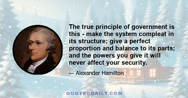 The true principle of government is this - make the system compleat in its structure; give a perfect proportion and balance to its parts; and the powers you give it will never affect your security.