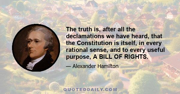 The truth is, after all the declamations we have heard, that the Constitution is itself, in every rational sense, and to every useful purpose, A BILL OF RIGHTS.