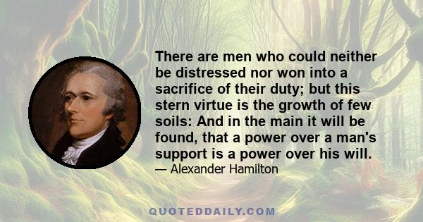 There are men who could neither be distressed nor won into a sacrifice of their duty; but this stern virtue is the growth of few soils: And in the main it will be found, that a power over a man's support is a power over 