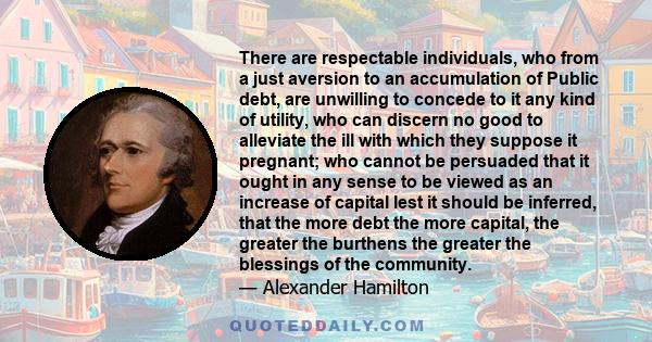 There are respectable individuals, who from a just aversion to an accumulation of Public debt, are unwilling to concede to it any kind of utility, who can discern no good to alleviate the ill with which they suppose it