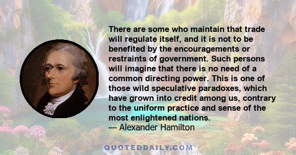 There are some who maintain that trade will regulate itself, and it is not to be benefited by the encouragements or restraints of government. Such persons will imagine that there is no need of a common directing power.