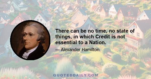 There can be no time, no state of things, in which Credit is not essential to a Nation.