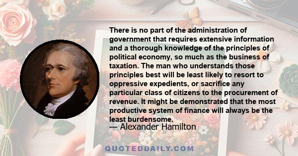 There is no part of the administration of government that requires extensive information and a thorough knowledge of the principles of political economy, so much as the business of taxation. The man who understands