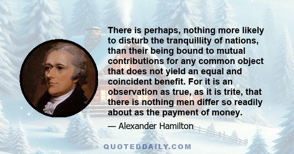 There is perhaps, nothing more likely to disturb the tranquillity of nations, than their being bound to mutual contributions for any common object that does not yield an equal and coincident benefit. For it is an