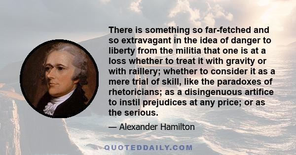 There is something so far-fetched and so extravagant in the idea of danger to liberty from the militia that one is at a loss whether to treat it with gravity or with raillery; whether to consider it as a mere trial of