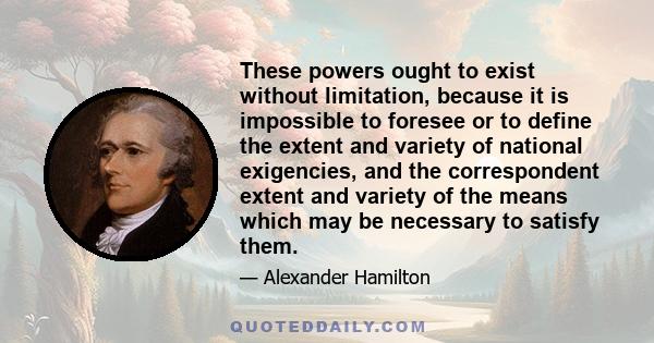 These powers ought to exist without limitation, because it is impossible to foresee or to define the extent and variety of national exigencies, and the correspondent extent and variety of the means which may be