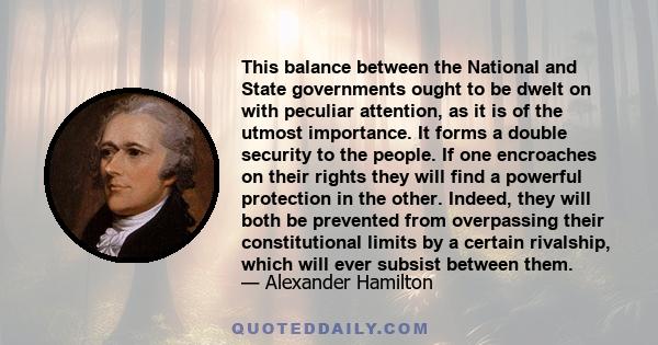 This balance between the National and State governments ought to be dwelt on with peculiar attention, as it is of the utmost importance. It forms a double security to the people. If one encroaches on their rights they