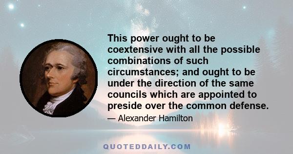 This power ought to be coextensive with all the possible combinations of such circumstances; and ought to be under the direction of the same councils which are appointed to preside over the common defense.