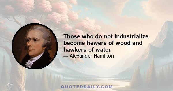 Those who do not industrialize become hewers of wood and hawkers of water