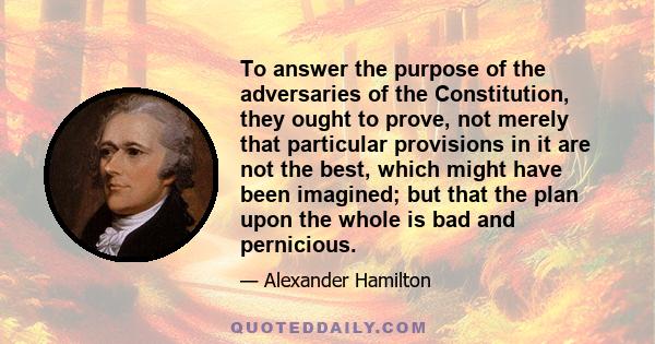 To answer the purpose of the adversaries of the Constitution, they ought to prove, not merely that particular provisions in it are not the best, which might have been imagined; but that the plan upon the whole is bad