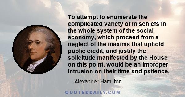 To attempt to enumerate the complicated variety of mischiefs in the whole system of the social economy, which proceed from a neglect of the maxims that uphold public credit, and justify the solicitude manifested by the