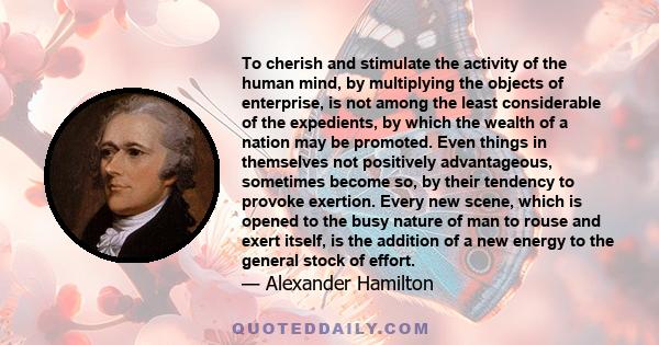 To cherish and stimulate the activity of the human mind, by multiplying the objects of enterprise, is not among the least considerable of the expedients, by which the wealth of a nation may be promoted.