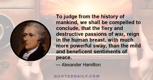 To judge from the history of mankind, we shall be compelled to conclude, that the fiery and destructive passions of war, reign in the human breast, with much more powerful sway, than the mild and beneficent sentiments