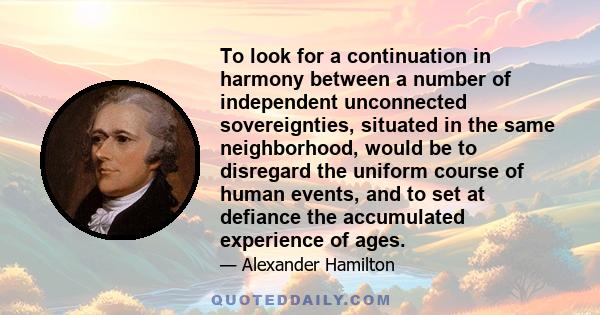 To look for a continuation in harmony between a number of independent unconnected sovereignties, situated in the same neighborhood, would be to disregard the uniform course of human events, and to set at defiance the