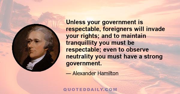 Unless your government is respectable, foreigners will invade your rights; and to maintain tranquillity you must be respectable; even to observe neutrality you must have a strong government.