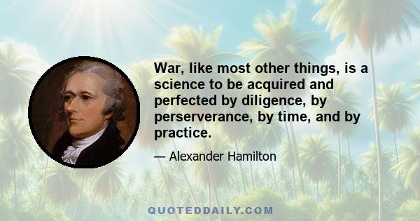 War, like most other things, is a science to be acquired and perfected by diligence, by perserverance, by time, and by practice.