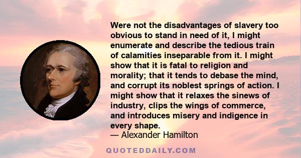 Were not the disadvantages of slavery too obvious to stand in need of it, I might enumerate and describe the tedious train of calamities inseparable from it. I might show that it is fatal to religion and morality; that