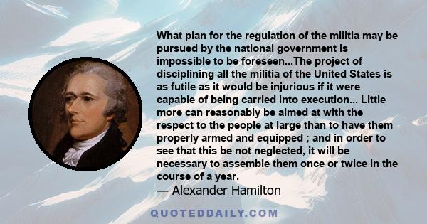 What plan for the regulation of the militia may be pursued by the national government is impossible to be foreseen...The project of disciplining all the militia of the United States is as futile as it would be injurious 