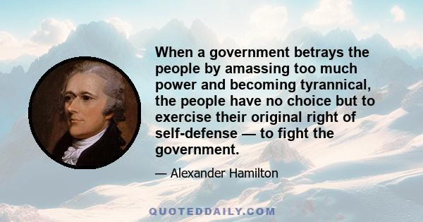 When a government betrays the people by amassing too much power and becoming tyrannical, the people have no choice but to exercise their original right of self-defense — to fight the government.