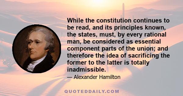 While the constitution continues to be read, and its principles known, the states, must, by every rational man, be considered as essential component parts of the union; and therefore the idea of sacrificing the former