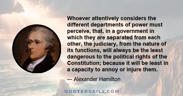 Whoever attentively considers the different departments of power must perceive, that, in a government in which they are separated from each other, the judiciary, from the nature of its functions, will always be the