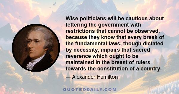 Wise politicians will be cautious about fettering the government with restrictions that cannot be observed, because they know that every break of the fundamental laws, though dictated by necessity, impairs that sacred