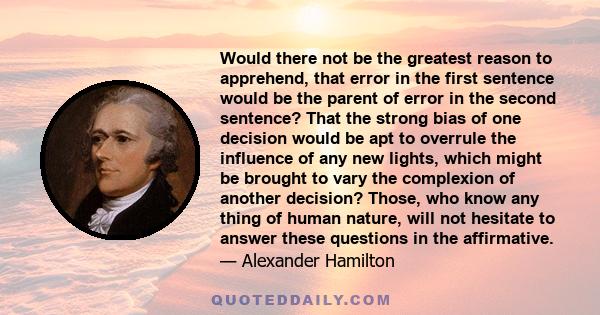 Would there not be the greatest reason to apprehend, that error in the first sentence would be the parent of error in the second sentence? That the strong bias of one decision would be apt to overrule the influence of