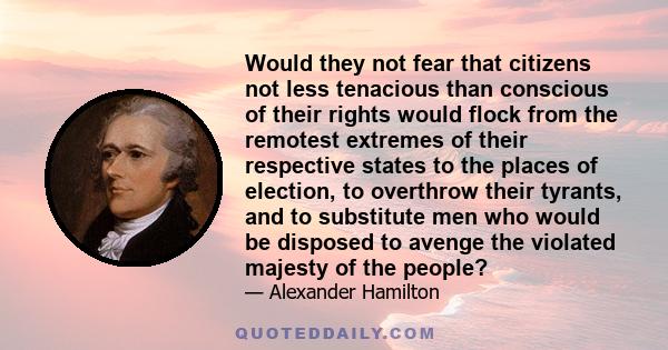 Would they not fear that citizens not less tenacious than conscious of their rights would flock from the remotest extremes of their respective states to the places of election, to overthrow their tyrants, and to