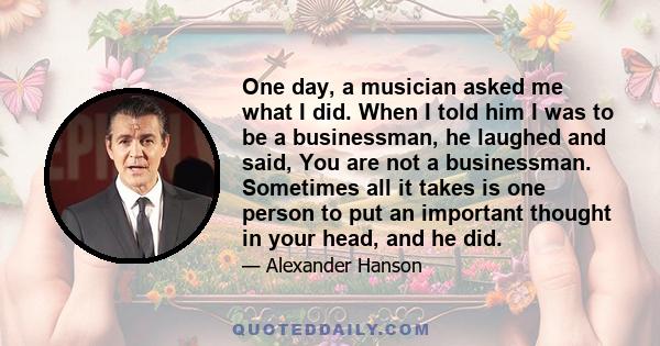 One day, a musician asked me what I did. When I told him I was to be a businessman, he laughed and said, You are not a businessman. Sometimes all it takes is one person to put an important thought in your head, and he