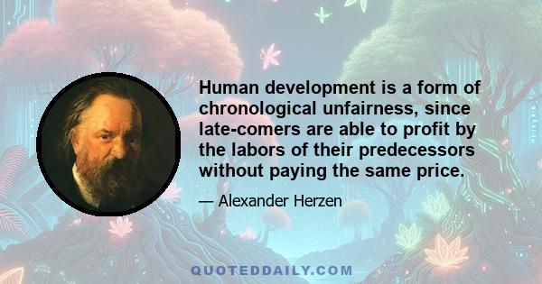 Human development is a form of chronological unfairness, since late-comers are able to profit by the labors of their predecessors without paying the same price.